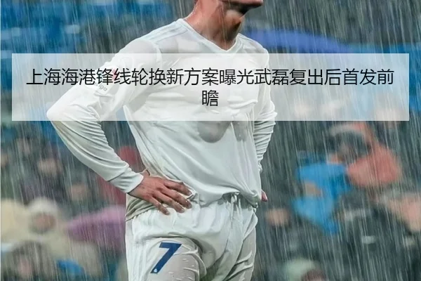 上海海港锋线轮换新方案曝光武磊复出后首发前瞻